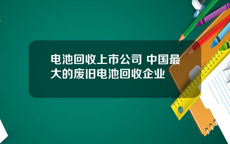 电池回收上市公司 中国最大的废旧电池回收企业